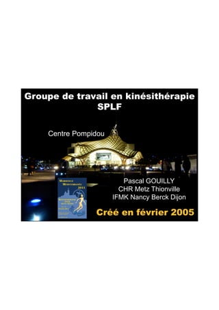 06/05/2011




Groupe de travail en kinésithérapie
              SPLF

    Centre Pompidou




                         Pascal GOUILLY
                        CHR Metz Thionville
                      IFMK Nancy Berck Dijon

                Créé en février 2005




                                                       1
 