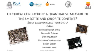 ELECTRICAL CONDUCTION: A QUANTITATIVE MEASURE OF
THE SMECTITE AND CHLORITE CONTENT?
STUDY BASED ON CORES FROM KRAFLA
24.11.2016 Léa Lévy - GEORG conference 1
LÉA LÉVY
IN COLLABORATION WITH:
ÓLAFUR G. FLÓVENZ
GYLFI PÁLL HERSIR
FREYSTEINN SIGMUNDSSON
BENOIT GIBERT
AND MANY MORE
 