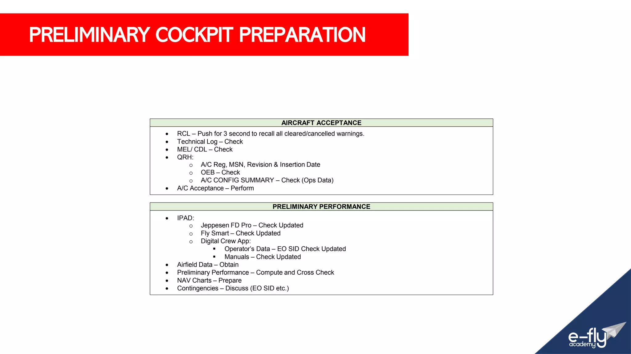 PRELIMINARY COCKPIT PREPARATION
AIRCRAFT ACCEPTANCE
• RCL – Push for 3 second to recall all cleared/cancelled warnings.
• Technical Log – Check
• MEL/ CDL – Check
• QRH:
o A/C Reg, MSN, Revision & Insertion Date
o OEB – Check
o A/C CONFIG SUMMARY – Check (Ops Data)
• A/C Acceptance – Perform
PRELIMINARY PERFORMANCE
• IPAD:
o Jeppesen FD Pro – Check Updated
o Fly Smart – Check Updated
o Digital Crew App:
▪ Operator’s Data – EO SID Check Updated
▪ Manuals – Check Updated
• Airfield Data – Obtain
• Preliminary Performance – Compute and Cross Check
• NAV Charts – Prepare
• Contingencies – Discuss (EO SID etc.)
 