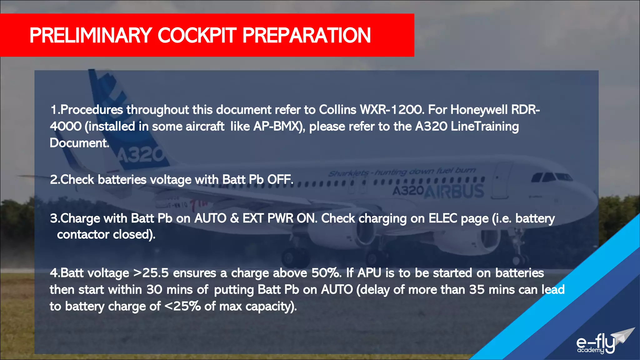 PRELIMINARY COCKPIT PREPARATION
1.Procedures throughout this document refer to Collins WXR-1200. For Honeywell RDR-
4000 (installed in some aircraft like AP-BMX), please refer to the A320 LineTraining
Document.
2.Check batteries voltage with Batt Pb OFF.
3.Charge with Batt Pb on AUTO & EXT PWR ON. Check charging on ELEC page (i.e. battery
contactor closed).
4.Batt voltage >25.5 ensures a charge above 50%. If APU is to be started on batteries
then start within 30 mins of putting Batt Pb on AUTO (delay of more than 35 mins can lead
to battery charge of <25% of max capacity).
 
