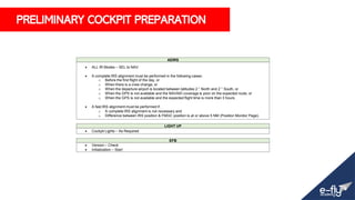 PRELIMINARY COCKPIT PREPARATION
ADIRS
• ALL IR Modes – SEL to NAV
• A complete IRS alignment must be performed in the following cases:
o Before the first flight of the day, or
o When there is a crew change, or
o When the departure airport is located between latitudes 2 ° North and 2 ° South, or
o When the GPS is not available and the NAVAID coverage is poor on the expected route, or
o When the GPS is not available and the expected flight time is more than 3 hours.
• A fast IRS alignment must be performed if:
o A complete IRS alignment is not necessary and
o Difference between IRS position & FMGC position is at or above 5 NM (Position Monitor Page).
LIGHT UP
• Cockpit Lights – As Required
EFB
• Version – Check
• Initialization – Start
 