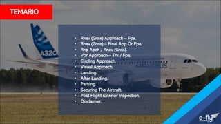 TEMARIO
• Rnav (Gnss) Approach – Fpa.
• Rnav (Gnss) – Final App Or Fpa.
• Rnp Apch / Rnav (Gnss).
• Vor Approach – Trk / Fpa.
• Circling Approach.
• Visual Approach.
• Landing.
• After Landing.
• Parking.
• Securing The Aircraft.
• Post Flight Exterior Inspection.
• Disclaimer.
 