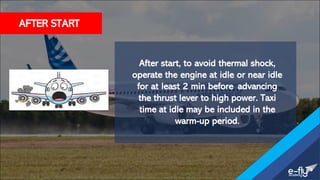 After start, to avoid thermal shock,
operate the engine at idle or near idle
for at least 2 min before advancing
the thrust lever to high power. Taxi
time at idle may be included in the
warm-up period.
AFTER START
 
