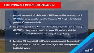 PRELIMINARY COCKPIT PREPARATION
1. Automatic shutdown of APU & discharge of APU fire extinguisher bottle may occur if
APU FIRE test pb is pressed for more than 3 seconds. APU fire pb switch is lighted
partially if AC power not available.
2. Use ground support & delay APU start. After master switch, wait 3s before selecting
APU START pb. Keep external power on to reduce APU load especially in hot
weather. Follow LIM-APU-Start/Shutdown during refueling/defueling.
3. Do not use APU bleed with LP or HP ground air unit connected. To determine if
HP ground air unit is connected, check BLEED page to see if there is pressure in
the bleed air system.
 