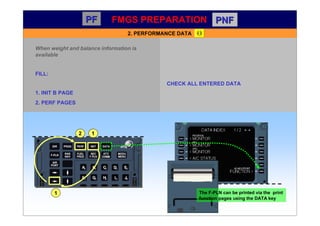 PF
PF PNF
PNF
2. PERFORMANCE DATA
When weight and balance information is
available
FILL:
1. INIT B PAGE
2. PERF PAGES
2
CHECK ALL ENTERED DATA
1
1
 
The F-PLN can be printed via the print
function pages using the DATA key
FMGS PREPARATION
 