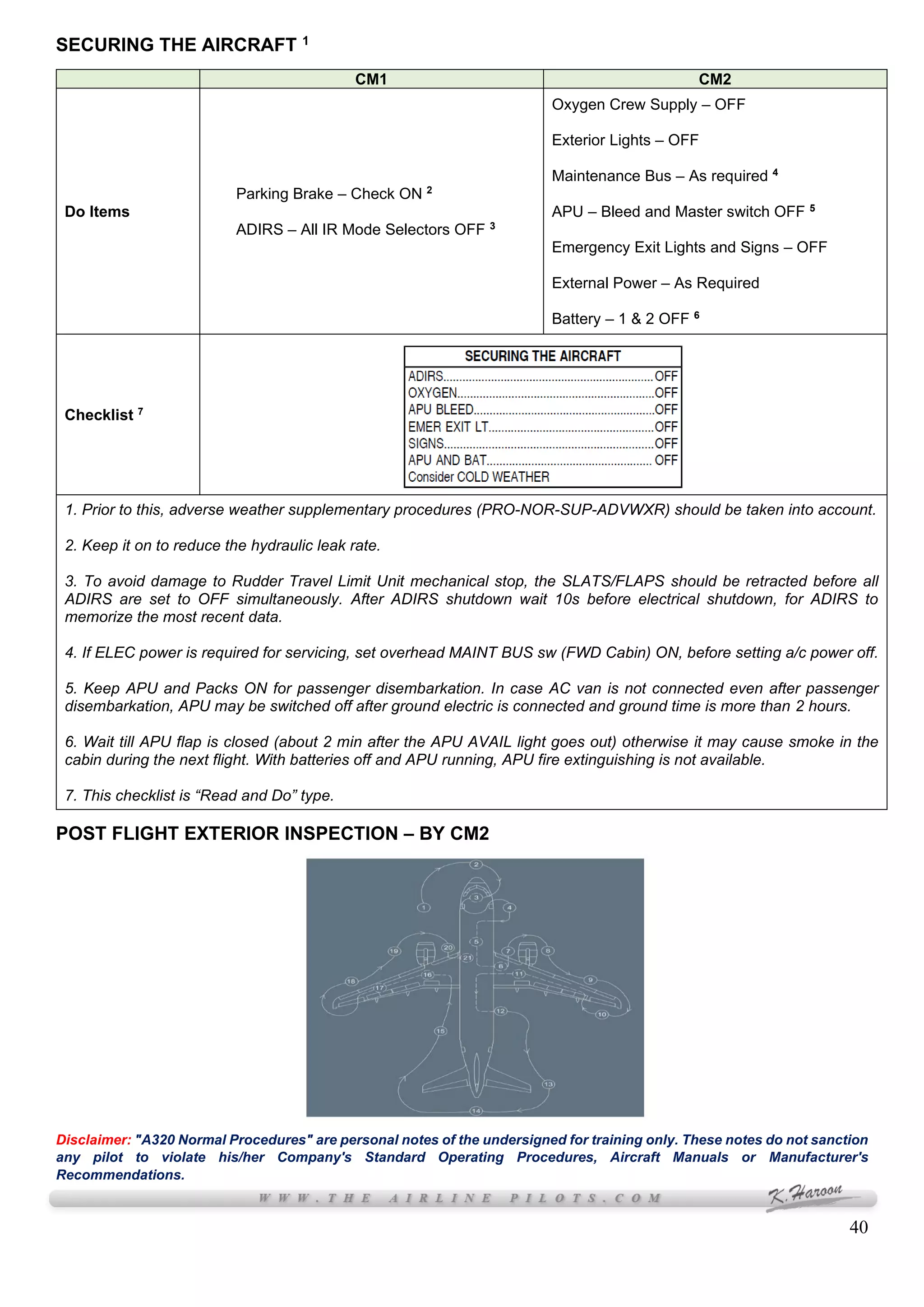 40
SECURING THE AIRCRAFT 1
CM1 CM2
Do Items
Parking Brake – Check ON 2
ADIRS – All IR Mode Selectors OFF 3
Oxygen Crew Supply – OFF
Exterior Lights – OFF
Maintenance Bus – As required 4
APU – Bleed and Master switch OFF 5
Emergency Exit Lights and Signs – OFF
External Power – As Required
Battery – 1 & 2 OFF 6
Checklist 7
1. Prior to this, adverse weather supplementary procedures (PRO-NOR-SUP-ADVWXR) should be taken into account.
2. Keep it on to reduce the hydraulic leak rate.
3. To avoid damage to Rudder Travel Limit Unit mechanical stop, the SLATS/FLAPS should be retracted before all
ADIRS are set to OFF simultaneously. After ADIRS shutdown wait 10s before electrical shutdown, for ADIRS to
memorize the most recent data.
4. If ELEC power is required for servicing, set overhead MAINT BUS sw (FWD Cabin) ON, before setting a/c power off.
5. Keep APU and Packs ON for passenger disembarkation. In case AC van is not connected even after passenger
disembarkation, APU may be switched off after ground electric is connected and ground time is more than 2 hours.
6. Wait till APU flap is closed (about 2 min after the APU AVAIL light goes out) otherwise it may cause smoke in the
cabin during the next flight. With batteries off and APU running, APU fire extinguishing is not available.
7. This checklist is “Read and Do” type.
POST FLIGHT EXTERIOR INSPECTION – BY CM2
Disclaimer: "A320 Normal Procedures" are personal notes of the undersigned for training only. These notes do not sanction
any pilot to violate his/her Company's Standard Operating Procedures, Aircraft Manuals or Manufacturer's
Recommendations.
 