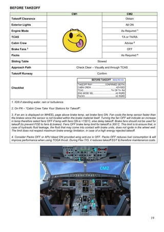19
BEFORE TAKEOFF
CM1 CM2
Takeoff Clearance Obtain
Exterior Lights All ON
Engine Mode As Required 1
TCAS TA or TA/RA
Cabin Crew Advise 2
Brake Fans 3
OFF
Packs As Required 4
Sliding Table Stowed
Approach Path Check Clear – Visually and through TCAS
Takeoff Runway Confirm
Checklist
1. IGN if standing water, rain or turbulence.
2. On PA – “Cabin Crew Take Your Stations for Takeoff”.
3. If an arc is displayed on WHEEL page above brake temp, set brake fans ON. Fan cools the temp sensor faster than
the brakes since the sensor is not located within the brake material itself. Turning the fan OFF will indicate an increase
in temp therefore select fans OFF if temp with fans ON is <150˚C, else delay takeoff. Brake fans should not be used for
takeoff (to prevent FOD to fans & brakes). Fans OFF brake temp limit for takeoff is 300˚C. This limit is to ensure that, in
case of hydraulic fluid leakage, the fluid that may come into contact with brake units, does not ignite in the wheel well.
The limit does not respect maximum brake energy limitation, in case of a high energy rejected takeoff.
4. Consider Packs OFF or APU bleed ON provided wing anti-ice is OFF. Packs OFF reduces fuel consumption & will
improve performance when using TOGA thrust. During Flex T/O, it reduces takeoff EGT & therefore maintenance costs.
 