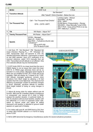 22
CLIMB
PF PM
MCDU PERF CLB F-PLN
T Transition Altitude
Set Standard 1
After Takeoff / Climb Checklist – Below the Line
T Ten Thousand Feet
Call – “Ten Thousand Feet Checks”
EFIS – CSTR / ARPT
Landing Lights – Retract
Seat Belts – As Req.
EFIS – ARPT
ECAM Memo / Pressurization – Review
NAVAIDS – Clear Manually Tuned VORs
SEC F-PLN – Copy active FPLN or as req.
OPT / MAX ALT – Check 2
T Tilt WX Radar – Adjust Tilt 3
T Twenty Thousand Feet WX Radar – Adjust Gain 4
Speeds
ECON – Managed
Best L/D – Green Dot
Best ROC – Turbulence (thumb rule)
Turbulence 5
:
250 up till FL200
275/.76 above FL200
1. Call Outs: PF: “Set Standard”. PM: “Standard Set
Cross Checked, Passing FL__”. PF: “Checked”. On
STD, transponder does not transmit to ATC the
standard barometric reference. Transmission is based
on last QNH selected. Upon ATC notification of an
incorrect reference, select 1013 manually then set
STD. Transmitted aircraft altitude is not affected. Only
FCU selected altitude may be misinterpreted.
2. If ATC limits CRZ FL to a lower level than the one in
FMGS (higher is not an issue) then insert this lower
CRZ FL in PROG page otherwise there will be no
transition to cruise phase. Managed speed targets &
Mach are not modified & SOFT ALT mode will not be
available. FMA will display ALT instead of ALT CRZ.
Soft Altitude (managed guidance) corrects minor
deviations from Mach target by allowing + 50 feet
variation from the cruise flight level. This improves fuel
efficiency & passenger comfort & minimizes changes
in thrust. (basically, sacrifices altitude to maintain
Mach target instead of doing so using changes in
thrust).
3. Adjust tilt during climb for radars without auto tilt
function. With auto tilt, if weather display is ambiguous
or unexpected, use manual tilt in order to better
analyze the weather situation. In particular below FL
200, for situations with low-level weather, weather with
low reflectivity or in front of suspected active cells,
switch to manual mode and adjust tilt setting
downward until weather is detected or ground clutter
appears on upper part of display.
4. For radars with auto tilt, set GAIN back to CAL from
+4 when MULTISCAN selector is in AUTO & flying
above FL200.
5. Ref to QRH abnormal & emergency miscellaneous section for severe turbulence procedure.
 