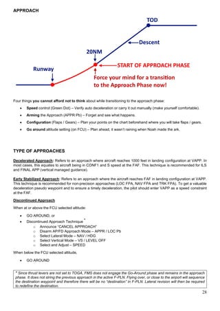 28
APPROACH
Four things you cannot afford not to think about while transitioning to the approach phase:
• Speed control (Green Dot) – Verify auto deceleration or carry it out manually (make yourself comfortable).
• Arming the Approach (APPR Pb) – Forget and see what happens.
• Configuration (Flaps / Gears) – Plan your points on the chart beforehand where you will take flaps / gears.
• Go around altitude setting (on FCU) – Plan ahead, it wasn’t raining when Noah made the ark.
TYPE OF APPROACHES
Decelerated Approach: Refers to an approach where aircraft reaches 1000 feet in landing configuration at VAPP. In
most cases, this equates to aircraft being in CONF1 and S speed at the FAF. This technique is recommended for ILS
and FINAL APP (vertical managed guidance).
Early Stabilized Approach: Refers to an approach where the aircraft reaches FAF in landing configuration at VAPP.
This technique is recommended for non-precision approaches (LOC FPA, NAV FPA and TRK FPA). To get a valuable
deceleration pseudo waypoint and to ensure a timely deceleration, the pilot should enter VAPP as a speed constraint
at the FAF.
Discontinued Approach
When at or above the FCU selected altitude:
• GO AROUND, or
• Discontinued Approach Technique
*
o Announce “CANCEL APPROACH”
o Disarm AP/FD Approach Mode – APPR / LOC Pb
o Select Lateral Mode – NAV / HDG
o Select Vertical Mode – VS / LEVEL OFF
o Select and Adjust – SPEED
When below the FCU selected altitude,
• GO AROUND
* Since thrust levers are not set to TOGA, FMS does not engage the Go-Around phase and remains in the approach
phase. It does not string the previous approach in the active F-PLN. Flying over, or close to the airport will sequence
the destination waypoint and therefore there will be no “destination” in F-PLN. Lateral revision will then be required
to redefine the destination.
 