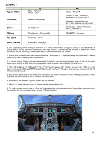 36
LANDING 1
PF PM
Approx. 30 Feet
Flare – Perform 2
Thrust – Idle 3 Attitude – Monitor 4
Touchdown Reverse – Idle or Max
Spoilers – Check / Announce:
“SPOILERS / NO SPOILERS” 5
Reversers – Check Announce:
“REVERSE GREEN / NO REVERSE”
Brakes As Required 6 Deceleration – Check / Announce:
“DECEL / NO DECEL”
70 Knots Thrust Levers – Reverse Idle “70 KNOTS” – Announce 7
Taxi Speed Reversers – Stow 8
Before 20 Knots Autobrake – Disengage
1. Line Captain to perform landing if crosswind > 15 knots, contaminated or slippery runway or any abnormality. A
landing should not be attempted immediately after high bounce, as thrust may be required to soften the second
touchdown and the remaining runway length may not be sufficient to stop the aircraft.
2. Typical pitch increment in the flare is approximately 4°, which leads to -1° flight path angle associated with a 10 knots
speed decay. Do not allow the aero plane to float.
3. In manual landing “Retard” call out is triggered at 20 feet as a reminder to retard thrust levers to idle. At the latest,
thrust levers shall be at IDLE detent upon touchdown. Ground spoilers are inhibited if this is not done.
4. Pitch <10o and Bank <7o. PM to call “PITCH, PITCH” if pitch reaches 10o. Tailstrike occurs if pitch >13.5 (11.5 with
gears compressed). PM to call “BANK, BANK” if bank angle reaches 7o. Wingtip or engine scrape occurs if roll >20 (16
with gears compressed).
5. If no spoilers: Verify both levers at idle or reverse detent. Set both levers to max reverse and fully press brake pedals.
If spoilers not armed: Reverse thrust selection will extend them.
6. Autobrake is not activated if ground spoilers are not activated.
7. If FO is PF, he will transfer control to Captain and will assume PM duties.
8. On snow-covered grounds stow at 25 kts and for autoland stow reversers at the end of rollout along with disengaging
the autopilot. Do not move thrust levers beyond FWD IDLE position.
 