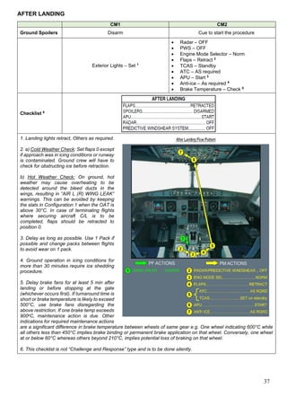 37
AFTER LANDING
CM1 CM2
Ground Spoilers Disarm Cue to start the procedure
Exterior Lights – Set 1
• Radar – OFF
• PWS – OFF
• Engine Mode Selector – Norm
• Flaps – Retract 2
• TCAS – Standby
• ATC – AS required
• APU – Start 3
• Anti-ice – As required 4
• Brake Temperature – Check 5
Checklist 6
1. Landing lights retract, Others as required.
2. a) Cold Weather Check: Set flaps 0 except
if approach was in icing conditions or runway
is contaminated. Ground crew will have to
check for obstructing ice before retraction.
b) Hot Weather Check: On ground, hot
weather may cause overheating to be
detected around the bleed ducts in the
wings, resulting in “AIR L (R) WING LEAK”
warnings. This can be avoided by keeping
the slats in Configuration 1 when the OAT is
above 30°C. In case of terminating flights
where securing aircraft C/L is to be
completed, flaps should be retracted to
position 0.
3. Delay as long as possible. Use 1 Pack if
possible and change packs between flights
to avoid wear on 1 pack.
4. Ground operation in icing conditions for
more than 30 minutes require ice shedding
procedure.
5. Delay brake fans for at least 5 min after
landing or before stopping at the gate
(whichever occurs first). If turnaround time is
short or brake temperature is likely to exceed
500°C, use brake fans disregarding the
above restriction. If one brake temp exceeds
900oC, maintenance action is due. Other
indications for required maintenance actions
are a significant difference in brake temperature between wheels of same gear e.g. One wheel indicating 600°C while
all others less than 450°C implies brake binding or permanent brake application on that wheel. Conversely, one wheel
at or below 60°C whereas others beyond 210°C, implies potential loss of braking on that wheel.
6. This checklist is not “Challenge and Response” type and is to be done silently.
 