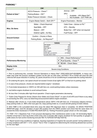 38
PARKING 1
CM1 CM2
Parked at Gate 2
ACCU Pressure – Check 3
Parking Brakes – ON 4
Brake Pressure Indicator – Check
Anti-Ice – OFF
APU:
o Available – APU Bleed ON 5
o Not Available – EXT PWR ON
Engines Engine Master Switch – Both OFF 6
Engine Parameters – Monitor
Misc. Do Items
Slides – Check Disarmed
Seat Belts – OFF
Beacon – OFF
Exterior Lights – As Req.
Cabin Crew – Advise on PA 7
ATC – Standby
Brake Fan – OFF when not required
Fuel Pumps – OFF
Ground Contact
Confirm – Chocks in Place
Parking Brake – As Required 8
Checklist
Performance Monitoring
I IRS – Check Performance 9
F Fuel Quantity – Check 10
E ECAM – Check Status
Display Units Dim
Report 11
Severe Icing Conditions
1. Prior to performing this, consider “Ground Operations in Heavy Rain” (PRO-NOR-SUP-ADVWXR). In heavy rain,
water may enter the avionics ventilation system via the skin air inlet valve. EXTRACT Pb to OVRD will close the inlet
valve but will cause reduction in cooling. So, packs should be on for air-conditioning to compensate the cooling reduction.
2. On entering the apron, taxi speed should not exceed 5 knots & taxi lights OFF on final turn to parking stand.
3. In case of low pressure, chocks are required before engine 1 shutdown.
4. If one brake temperature is >500oC (or 350 with fans on), avoid parking brakes unless necessary.
5. Just before engine shutdown to avoid exhaust fumes.
6. No less than 3 minutes after high thrust operation. Check engine parameters decreasing.
7. "Cabin Crew Prepare for Arrival, Disarm Door Slides and Cross Check". In case of U/S APU and if there is any delay
in connecting the GPU, carry out disarming announcement before engine shutdown.
8. Release after chocks on, if one brake temperature above 300oC (150 with fans on). If necessary (slippery tarmac),
keep parking brake on. With a flat nose gear tire, keep parking brake on, to avoid aircraft yawing at brake release.
9. NAV TIME is the cumulated block time since the latest IRS alignment (fast or complete). On MCDU POSITION
MONITOR page, read the deviation of each IRS position from the FMGC position and check that the value does not
exceed the limits mentioned in FCOM PRO-NOR-SOP-22, Parking Procedures (graph shown on the next page).
10. FOB + FU = Departure Fuel. If not (unusual discrepancy) then maintenance action is due. On terminating flights,
mention arrival fuel in tech log & time of this entry (min 5 minutes after engine shutdown for fuel quantity on gauges to
settle down) for fuel control monitoring (Circular Ref: FLTOPS/SI/10/FriApr192019).
11. Report severe icing conditions in logbook, requiring inspections of “engines fan acoustic panels” during walkaround.
In icing conditions with OAT < +3°C, record “Taxi in Time” in logbook for determining the remaining allowed taxi-out time
for the next flight.
 