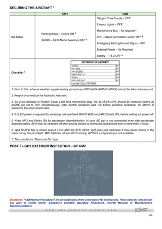 40
SECURING THE AIRCRAFT 1
CM1 CM2
Do Items
Parking Brake – Check ON 2
ADIRS – All IR Mode Selectors OFF 3
Oxygen Crew Supply – OFF
Exterior Lights – OFF
Maintenance Bus – As required 4
APU – Bleed and Master switch OFF 5
Emergency Exit Lights and Signs – OFF
External Power – As Required
Battery – 1 & 2 OFF 6
Checklist 7
1. Prior to this, adverse weather supplementary procedures (PRO-NOR-SUP-ADVWXR) should be taken into account.
2. Keep it on to reduce the hydraulic leak rate.
3. To avoid damage to Rudder Travel Limit Unit mechanical stop, the SLATS/FLAPS should be retracted before all
ADIRS are set to OFF simultaneously. After ADIRS shutdown wait 10s before electrical shutdown, for ADIRS to
memorize the most recent data.
4. If ELEC power is required for servicing, set overhead MAINT BUS sw (FWD Cabin) ON, before setting a/c power off.
5. Keep APU and Packs ON for passenger disembarkation. In case AC van is not connected even after passenger
disembarkation, APU may be switched off after ground electric is connected and ground time is more than 2 hours.
6. Wait till APU flap is closed (about 2 min after the APU AVAIL light goes out) otherwise it may cause smoke in the
cabin during the next flight. With batteries off and APU running, APU fire extinguishing is not available.
7. This checklist is “Read and Do” type.
POST FLIGHT EXTERIOR INSPECTION – BY CM2
Disclaimer: "A320 Normal Procedures" are personal notes of the undersigned for training only. These notes do not sanction
any pilot to violate his/her Company's Standard Operating Procedures, Aircraft Manuals or Manufacturer's
Recommendations.
 