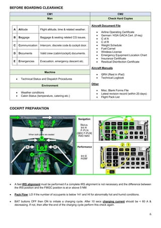 6
BEFORE BOARDING CLEARANCE
CM1 CM2
Man Check Hard Copies
A Altitude Flight altitude, time & related weather.
B Baggage Baggage & seating related CG issues.
C Communication Intercom, discrete code & cockpit door.
D Documents Valid crew (cabin/cockpit) documents.
E Emergencies Evacuation, emergency descent etc.
Aircraft Document File
• Airline Operating Certificate
• German / KSA GACA Cert. (if req)
• C of A
• C of R
• Weight Schedule
• Fuel Carnet
• Wireless License
• Emergency Equipment Location Chart
• Insurance Certificate
• Residual Disinfection Certificate
Aircraft Manuals
• QRH (Rest in iPad)
• Technical Logbook
Other
• Misc. Blank Forms File
• Latest revision record (within 20 days)
• Flight Pack List
Machine
• Technical Status and Dispatch Procedures
Environment
• Weather conditions
• Cabin Status (temperature, catering etc.)
COCKPIT PREPARATION
• A fast IRS alignment must be performed if a complete IRS alignment is not necessary and the difference between
the IRS position and the FMGC position is at or above 5 NM.
• Pack Flow: LO if the number of occupants is below 141 and HI for abnormally hot and humid conditions.
• BAT buttons OFF then ON to initiate a charging cycle. After 10 secs charging current should be < 60 A &
decreasing. If not, then after the end of the charging cycle perform this check again.
 