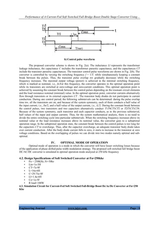 Performance of A Current-Fed Soft Switched Full-Bridge Boost Double Stage Converter Using…
Engineering Journal www.iajer.com Page | 3
b) Control pulse waveform
The proposed converter scheme is shown in Fig. 2(a). The inductance Ll represents the transformer
leakage inductance, the capacitance C includes the transformer parasitic capacitance, and the capacitances CT
include the transistor parasitic capacitances. The transistor control pulse waveforms are shown in Fig. 2(b). The
converter is controlled by varying the switching frequency f = 1/T, while simultaneously keeping a constant
break between the pulses. Thus, the transistor pulse overlap tov gradually decreases while the switching
frequency increases. The maximal output voltage (power) is achieved in the minimal switching frequency,
which is marked as nominal, i.e., fn.For this frequency, the converter operates in the optimal operation point
while its transistors are switched at zero-voltage and zero-current conditions. This optimal operation point is
achieved by assuming the constant break between the control pulses depending on the resonant circuit elements
and the load resistance nominal (minimal) value. In the optimal operation point, converter currents alternatively
flow through transistors or its external capacitors CT . The transistor body diodes do not participate in current
conduction. During one control period, the following subintervals can be determined: during the pulse overlap
time tov, all the transistors are on, and because of the system symmetry, each of them conducts a half value of
the input current, i.e., Iin/2, and a half value of the output current, i.e., iL/2. During the constant break between
the control pulses, two transistors and two capacitors alternatively conduct T1T4CT3CT2 or T2T3CT1CT4.
Because of the system symmetry, each transistor and each capacitor conducts, as in the previous subinterval,
half values of the input and output currents. Thus, for the system mathematical analysis, there is no need to
divide the entire switching cycle into particular subintervals .When the switching frequency increases above its
nominal value or the load resistance increases above its nominal value, the converter goes to a suboptimal
operation range. In the suboptimal operation state, the constant break between the control pulses is too long for
the capacitors CT to overcharge. Thus, after the capacitor overcharge, an adequate transistor body diode takes
over current conduction. After the body diode current falls to zero, it starts to increase in the transistor at zero
voltage conditions. Based on the overlapping of pulses we can divide into two modes namely optimal and sub-
optimal.
IV. OPTIMAL MODE OF OPERATION
Optimal mode of operation is a mode in which the converter will have lesser switching losses because
of the application of phase shifted pulse width modulation strategy. The proposed soft switched full bridge boost
DC/AC/DC converter is simulated in optimal operation mode analyzed at 250 kHz frequency
4.2. Design Specifications of Soft Switched Converter at Fn=250khz
• Fn = 250KHz, Fr=50hz
• Lin=1e-3H
• CT=7e-9F
• L=16e-6H
• C=29.73e-9F
• Ll=1.4e-6H
• Co=1e-5F
• R load=100W
4.3. Simulation Circuit for Current-Fed Soft Switched Full-Bridge Boost Dc/Ac/Dc Converter at Fn=250
Khz
 