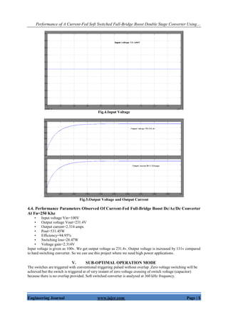 Performance of A Current-Fed Soft Switched Full-Bridge Boost Double Stage Converter Using…
Engineering Journal www.iajer.com Page | 5
Fig.4.Input Voltage
Fig.5.Output Voltage and Output Current
4.4. Performance Parameters Observed Of Current-Fed Full-Bridge Boost Dc/Ac/Dc Converter
At Fn=250 Khz
• Input voltage Vin=100V
• Output voltage Vout=231.4V
• Output current=2.314 amps
• Pout=531.45W
• Efficiency=94.95%
• Switching loss=28.47W
• Voltage gain=2.314V
Input voltage is given as 100v. We get output voltage as 231.4v. Output voltage is increased by 131v compared
to hard switching converter. So we can use this project where we need high power applications.
V. SUB-OPTIMAL OPERATION MODE
The switches are triggered with conventional triggering pulsed without overlap .Zero voltage switching will be
achieved but the switch is triggered at of very instant of zero voltage crossing of switch voltage (capacitor)
because there is no overlap provided. Soft switched converter is analyzed at 360 kHz frequency.
 