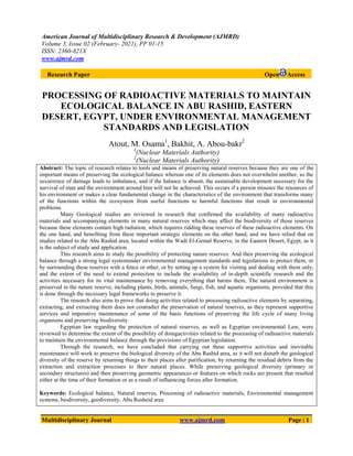 American Journal of Multidisciplinary Research & Development (AJMRD)
Volume 3, Issue 02 (February- 2021), PP 01-15
ISSN: 2360-821X
www.ajmrd.com
Multidisciplinary Journal www.ajmrd.com Page | 1
Research Paper Open Access
PROCESSING OF RADIOACTIVE MATERIALS TO MAINTAIN
ECOLOGICAL BALANCE IN ABU RASHID, EASTERN
DESERT, EGYPT, UNDER ENVIRONMENTAL MANAGEMENT
STANDARDS AND LEGISLATION
Atout, M. Osama1
, Bakhit, A. Abou-bakr2
1
(Nuclear Materials Authority)
2
(Nuclear Materials Authority)
Abstract: The topic of research relates to tools and means of preserving natural reserves because they are one of the
important means of preserving the ecological balance whereas one of its elements does not overwhelm another, so the
occurrence of damage leads to imbalance, and if the balance is absent, the sustainable development necessary for the
survival of man and the environment around him will not be achieved. This occurs if a person misuses the resources of
his environment or makes a clear fundamental change in the characteristics of the environment that transforms many
of the functions within the ecosystem from useful functions to harmful functions that result in environmental
problems.
Many Geological studies are reviewed in research that confirmed the availability of many radioactive
materials and accompanying elements in many natural reserves which may affect the biodiversity of those reserves
because these elements contain high radiation, which requires ridding these reserves of these radioactive elements. On
the one hand, and benefiting from these important strategic elements on the other hand, and we have relied that on
studies related to the Abu Rashid area, located within the Wadi El-Gemal Reserve, in the Eastern Desert, Egypt, as it
is the subject of study and application.
This research aims to study the possibility of protecting nature reserves. And then preserving the ecological
balance through a strong legal systemunder environmental management standards and legislations to protect them, or
by surrounding these reserves with a fence or other, or by setting up a system for visiting and dealing with them only,
and the extent of the need to extend protection to include the availability of in-depth scientific research and the
activities necessary for its vital maintenance by removing everything that harms them, The natural environment is
preserved in the nature reserve, including plants, birds, animals, fungi, fish, and aquatic organisms, provided that this
is done through the necessary legal frameworks to preserve it.
The research also aims to prove that doing activities related to processing radioactive elements by separating,
extracting, and extracting them does not contradict the preservation of natural reserves, as they represent supportive
services and imperative maintenance of some of the basic functions of preserving the life cycle of many living
organisms and preserving biodiversity.
Egyptian law regarding the protection of natural reserves, as well as Egyptian environmental Law, were
reviewed to determine the extent of the possibility of doingactivities related to the processing of radioactive materials
to maintain the environmental balance through the provisions of Egyptian legislation.
Through the research, we have concluded that carrying out these supportive activities and inevitable
maintenance will work to preserve the biological diversity of the Abu Rashid area, as it will not disturb the geological
diversity of the reserve by returning things to their places after purification, by returning the residual debris from the
extraction and extraction processes to their natural places. While preserving geological diversity (primary or
secondary structures) and then preserving geometric appearances or features on which rocks are present that resulted
either at the time of their formation or as a result of influencing forces after formation.
Keywords: Ecological balance, Natural reserves, Processing of radioactive materials, Environmental management
systems, biodiversity, geodiversity, Abu Rusheid area
 