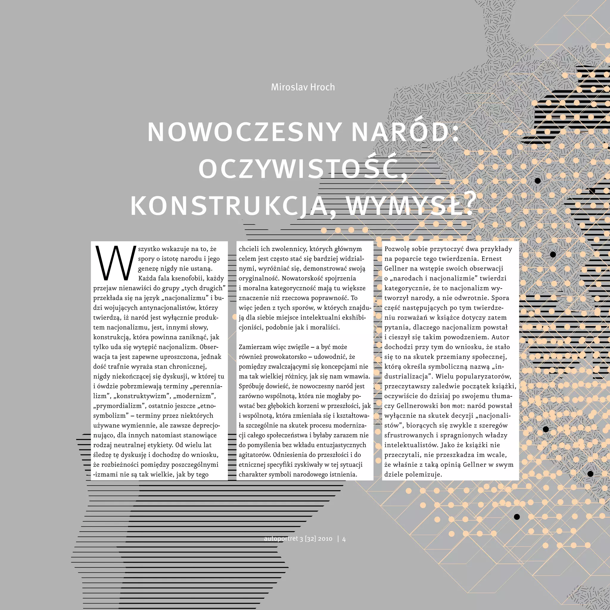 Miroslav Hroch




            nowoczesny naród:
              oczywistość,
           konstrukcja, wymysł?
W
                szystko wskazuje na to, że     chcieli ich zwolennicy, których głównym          Pozwolę sobie przytoczyć dwa przykłady
                spory o istotę narodu i jego   celem jest często stać się bardziej widzial-     na poparcie tego twierdzenia. Ernest
                genezę nigdy nie ustaną.       nymi, wyróżniać się, demonstrować swoją          Gellner na wstępie swoich obserwacji
                Każda fala ksenofobii, każdy   oryginalność. Nowatorskość spojrzenia            o „narodach i nacjonalizmie” twierdzi
przejaw nienawiści do grupy „tych drugich”     i moralna kategoryczność mają tu większe         kategorycznie, że to nacjonalizm wy-
przekłada się na język „nacjonalizmu” i bu-    znaczenie niż rzeczowa poprawność. To            tworzył narody, a nie odwrotnie. Spora
dzi wojujących antynacjonalistów, którzy       więc jeden z tych sporów, w których znajdu-      część następujących po tym twierdze-
twierdzą, iż naród jest wyłącznie produk-      ją dla siebie miejsce intelektualni ekshibi-     niu rozważań w książce dotyczy zatem
tem nacjonalizmu, jest, innymi słowy,          cjoniści, podobnie jak i moraliści.              pytania, dlaczego nacjonalizm powstał
konstrukcją, która powinna zaniknąć, jak                                                        i cieszył się takim powodzeniem. Autor
tylko uda się wytępić nacjonalizm. Obser-      Zamierzam więc zwięźle – a być może              dochodzi przy tym do wniosku, że stało
wacja ta jest zapewne uproszczona, jednak      również prowokatorsko – udowodnić, że            się to na skutek przemiany społecznej,
dość trafnie wyraża stan chronicznej,          pomiędzy zwalczającymi się koncepcjami nie       którą określa symboliczną nazwą „in-
nigdy niekończącej się dyskusji, w której tu   ma tak wielkiej różnicy, jak się nam wmawia.     dustrializacja”. Wielu popularyzatorów,
i ówdzie pobrzmiewają terminy „perennia-       Spróbuję dowieść, że nowoczesny naród jest       przeczytawszy zaledwie początek książki,
lizm”, „konstruktywizm”, „modernizm”,          zarówno wspólnotą, która nie mogłaby po-         oczywiście do dzisiaj po swojemu tłuma-
„prymordializm”, ostatnio jeszcze „etno-       wstać bez głębokich korzeni w przeszłości, jak   czy Gellnerowski bon mot: naród powstał
symbolizm” – terminy przez niektórych          i wspólnotą, która zmieniała się i kształtowa-   wyłącznie na skutek decyzji „nacjonali-
używane wymiennie, ale zawsze deprecjo-        ła szczególnie na skutek procesu moderniza-      stów”, biorących się zwykle z szeregów
nująco, dla innych natomiast stanowiące        cji całego społeczeństwa i byłaby zarazem nie    sfrustrowanych i spragnionych władzy
rodzaj neutralnej etykiety. Od wielu lat       do pomyślenia bez wkładu entuzjastycznych        intelektualistów. Jako że książki nie
śledzę tę dyskusję i dochodzę do wniosku,      agitatorów. Odniesienia do przeszłości i do      przeczytali, nie przeszkadza im wcale,
że rozbieżności pomiędzy poszczególnymi        etnicznej specyfiki zyskiwały w tej sytuacji     że właśnie z taką opinią Gellner w swym
-izmami nie są tak wielkie, jak by tego        charakter symboli narodowego istnienia.          dziele polemizuje.




                                                       autoportret 3 [32] 2010 | 4
 