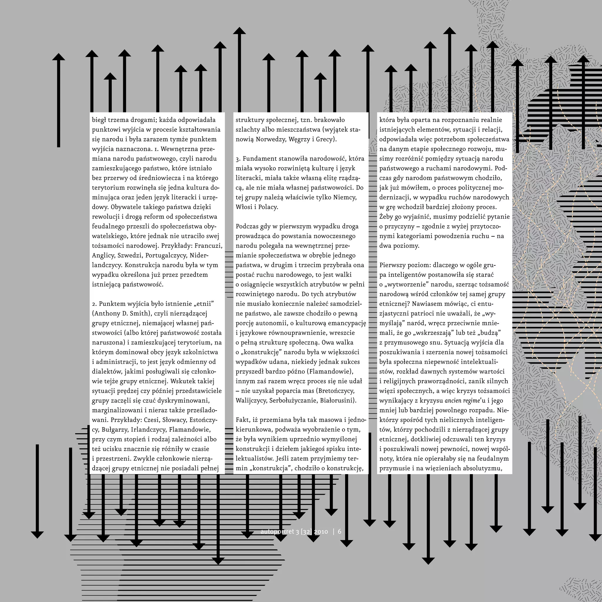 biegł trzema drogami; każda odpowiadała        struktury społecznej, tzn. brakowało          która była oparta na rozpoznaniu realnie
punktowi wyjścia w procesie kształtowania      szlachty albo mieszczaństwa (wyjątek sta-     istniejących elementów, sytuacji i relacji,
się narodu i była zarazem tymże punktem        nowią Norwedzy, Węgrzy i Grecy).              odpowiadała więc potrzebom społeczeństwa
wyjścia naznaczona. 1. Wewnętrzna prze-                                                      na danym etapie społecznego rozwoju, mu-
miana narodu państwowego, czyli narodu         3. Fundament stanowiła narodowość, która      simy rozróżnić pomiędzy sytuacją narodu
zamieszkującego państwo, które istniało        miała wysoko rozwiniętą kulturę i język       państwowego a ruchami narodowymi. Pod-
bez przerwy od średniowiecza i na którego      literacki, miała także własną elitę rządzą-   czas gdy narodom państwowym chodziło,
terytorium rozwinęła się jedna kultura do-     cą, ale nie miała własnej państwowości. Do    jak już mówiłem, o proces politycznej mo-
minująca oraz jeden język literacki i urzę-    tej grupy należą właściwie tylko Niemcy,      dernizacji, w wypadku ruchów narodowych
dowy. Obywatele takiego państwa dzięki         Włosi i Polacy.                               w grę wchodził bardziej złożony proces.
rewolucji i drogą reform od społeczeństwa                                                    Żeby go wyjaśnić, musimy podzielić pytanie
feudalnego przeszli do społeczeństwa oby-      Podczas gdy w pierwszym wypadku droga         o przyczyny – zgodnie z wyżej przytoczo-
watelskiego, które jednak nie utraciło swej    prowadząca do powstania nowoczesnego          nymi kategoriami powodzenia ruchu – na
tożsamości narodowej. Przykłady: Francuzi,     narodu polegała na wewnętrznej prze-          dwa poziomy.
Anglicy, Szwedzi, Portugalczycy, Nider-        mianie społeczeństwa w obrębie jednego
landczycy. Konstrukcja narodu była w tym       państwa, w drugim i trzecim przybrała ona     Pierwszy poziom: dlaczego w ogóle gru-
wypadku określona już przez przedtem           postać ruchu narodowego, to jest walki        pa inteligentów postanowiła się starać
istniejącą państwowość.                        o osiągnięcie wszystkich atrybutów w pełni    o „wytworzenie” narodu, szerząc tożsamość
                                               rozwiniętego narodu. Do tych atrybutów        narodową wśród członków tej samej grupy
2. Punktem wyjścia było istnienie „etnii”      nie musiało koniecznie należeć samodziel-     etnicznej? Nawiasem mówiąc, ci entu-
(Anthony D. Smith), czyli nierządzącej         ne państwo, ale zawsze chodziło o pewną       zjastyczni patrioci nie uważali, że „wy-
grupy etnicznej, niemającej własnej pań-       porcję autonomii, o kulturową emancypację     myślają” naród, wręcz przeciwnie mnie-
stwowości (albo której państwowość została     i językowe równouprawnienie, wreszcie         mali, że go „wskrzeszają” lub też „budzą”
naruszona) i zamieszkującej terytorium, na     o pełną strukturę społeczną. Owa walka        z przymusowego snu. Sytuacją wyjścia dla
którym dominował obcy język szkolnictwa        o „konstrukcję” narodu była w większości      poszukiwania i szerzenia nowej tożsamości
i administracji, to jest język odmienny od     wypadków udana, niekiedy jednak sukces        była społeczna niepewność intelektuali-
dialektów, jakimi posługiwali się członko-     przyszedł bardzo późno (Flamandowie),         stów, rozkład dawnych systemów wartości
wie tejże grupy etnicznej. Wskutek takiej      innym zaś razem wręcz proces się nie udał     i religijnych praworządności, zanik silnych
sytuacji prędzej czy później przedstawiciele   – nie uzyskał poparcia mas (Bretończycy,      więzi społecznych, a więc kryzys tożsamości
grupy zaczęli się czuć dyskryminowani,         Walijczycy, Serbołużyczanie, Białorusini).    wynikający z kryzysu ancien regime’u i jego
marginalizowani i nieraz także prześlado-                                                    mniej lub bardziej powolnego rozpadu. Nie-
wani. Przykłady: Czesi, Słowacy, Estończy-     Fakt, iż przemiana była tak masowa i jedno-   którzy spośród tych nielicznych inteligen-
cy, Bułgarzy, Irlandczycy, Flamandowie,        kierunkowa, podważa wyobrażenie o tym,        tów, którzy pochodzili z nierządzącej grupy
przy czym stopień i rodzaj zależności albo     że była wynikiem uprzednio wymyślonej         etnicznej, dotkliwiej odczuwali ten kryzys
też ucisku znacznie się różniły w czasie       konstrukcji i dziełem jakiegoś spisku inte-   i poszukiwali nowej pewności, nowej wspól-
i przestrzeni. Zwykle członkowie nierzą-       lektualistów. Jeśli zatem przyjmiemy ter-     noty, która nie opierałaby się na feudalnym
dzącej grupy etnicznej nie posiadali pełnej    min „konstrukcja”, chodziło o konstrukcję,    przymusie i na więzieniach absolutyzmu,




                                                       autoportret 3 [32] 2010 | 6
 