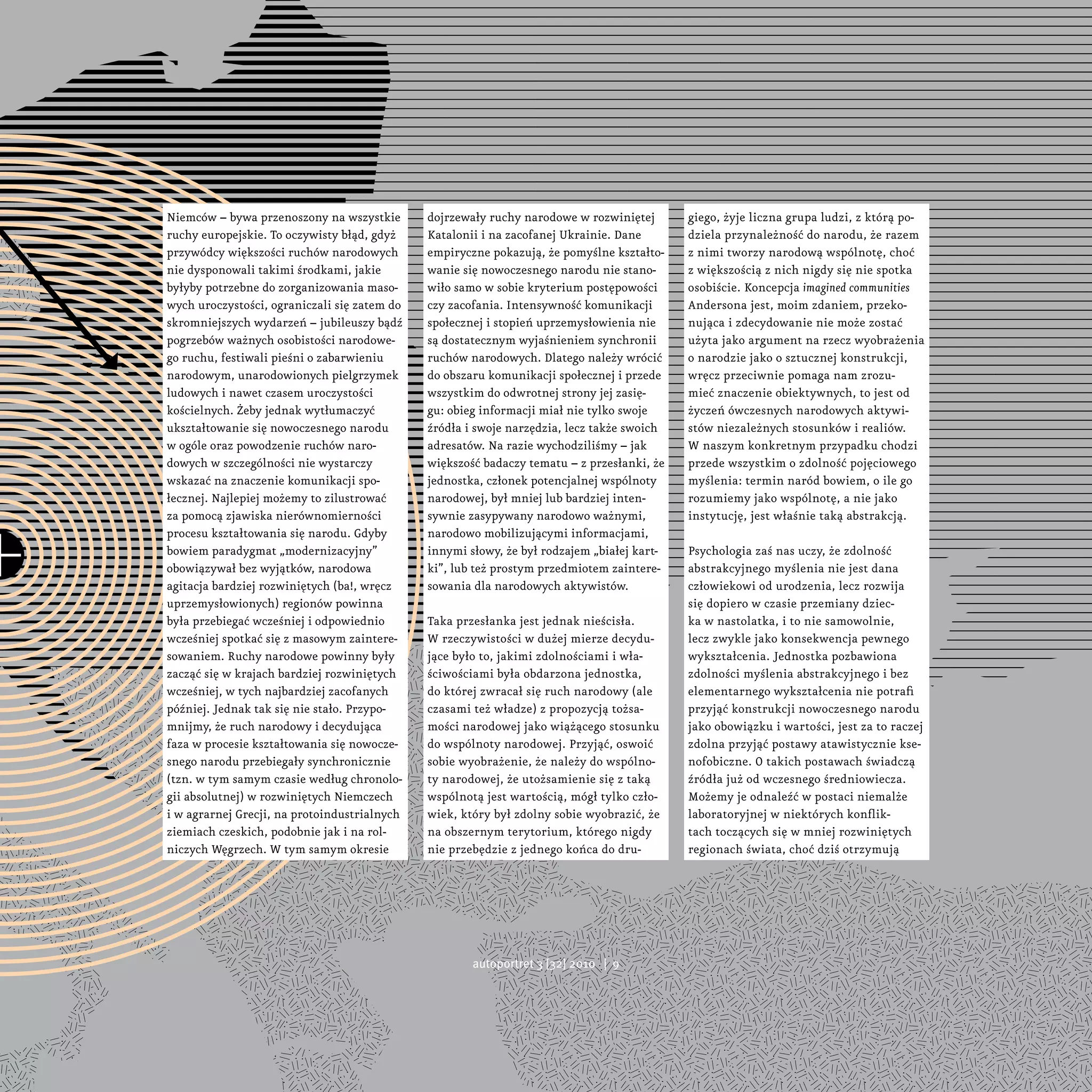 Niemców – bywa przenoszony na wszystkie       dojrzewały ruchy narodowe w rozwiniętej       giego, żyje liczna grupa ludzi, z którą po-
ruchy europejskie. To oczywisty błąd, gdyż    Katalonii i na zacofanej Ukrainie. Dane       dziela przynależność do narodu, że razem
przywódcy większości ruchów narodowych        empiryczne pokazują, że pomyślne kształto-    z nimi tworzy narodową wspólnotę, choć
nie dysponowali takimi środkami, jakie        wanie się nowoczesnego narodu nie stano-      z większością z nich nigdy się nie spotka
byłyby potrzebne do zorganizowania maso-      wiło samo w sobie kryterium postępowości      osobiście. Koncepcja imagined communities
wych uroczystości, ograniczali się zatem do   czy zacofania. Intensywność komunikacji       Andersona jest, moim zdaniem, przeko-
skromniejszych wydarzeń – jubileuszy bądź     społecznej i stopień uprzemysłowienia nie     nująca i zdecydowanie nie może zostać
pogrzebów ważnych osobistości narodowe-       są dostatecznym wyjaśnieniem synchronii       użyta jako argument na rzecz wyobrażenia
go ruchu, festiwali pieśni o zabarwieniu      ruchów narodowych. Dlatego należy wrócić      o narodzie jako o sztucznej konstrukcji,
narodowym, unarodowionych pielgrzymek         do obszaru komunikacji społecznej i przede    wręcz przeciwnie pomaga nam zrozu-
ludowych i nawet czasem uroczystości          wszystkim do odwrotnej strony jej zasię-      mieć znaczenie obiektywnych, to jest od
kościelnych. Żeby jednak wytłumaczyć          gu: obieg informacji miał nie tylko swoje     życzeń ówczesnych narodowych aktywi-
ukształtowanie się nowoczesnego narodu        źródła i swoje narzędzia, lecz także swoich   stów niezależnych stosunków i realiów.
w ogóle oraz powodzenie ruchów naro-          adresatów. Na razie wychodziliśmy – jak       W naszym konkretnym przypadku chodzi
dowych w szczególności nie wystarczy          większość badaczy tematu – z przesłanki, że   przede wszystkim o zdolność pojęciowego
wskazać na znaczenie komunikacji spo-         jednostka, członek potencjalnej wspólnoty     myślenia: termin naród bowiem, o ile go
łecznej. Najlepiej możemy to zilustrować      narodowej, był mniej lub bardziej inten-      rozumiemy jako wspólnotę, a nie jako
za pomocą zjawiska nierównomierności          sywnie zasypywany narodowo ważnymi,           instytucję, jest właśnie taką abstrakcją.
procesu kształtowania się narodu. Gdyby       narodowo mobilizującymi informacjami,
bowiem paradygmat „modernizacyjny”            innymi słowy, że był rodzajem „białej kart-   Psychologia zaś nas uczy, że zdolność
obowiązywał bez wyjątków, narodowa            ki”, lub też prostym przedmiotem zaintere-    abstrakcyjnego myślenia nie jest dana
agitacja bardziej rozwiniętych (ba!, wręcz    sowania dla narodowych aktywistów.            człowiekowi od urodzenia, lecz rozwija
uprzemysłowionych) regionów powinna                                                         się dopiero w czasie przemiany dziec-
była przebiegać wcześniej i odpowiednio       Taka przesłanka jest jednak nieścisła.        ka w nastolatka, i to nie samowolnie,
wcześniej spotkać się z masowym zaintere-     W rzeczywistości w dużej mierze decydu-       lecz zwykle jako konsekwencja pewnego
sowaniem. Ruchy narodowe powinny były         jące było to, jakimi zdolnościami i wła-      wykształcenia. Jednostka pozbawiona
zacząć się w krajach bardziej rozwiniętych    ściwościami była obdarzona jednostka,         zdolności myślenia abstrakcyjnego i bez
wcześniej, w tych najbardziej zacofanych      do której zwracał się ruch narodowy (ale      elementarnego wykształcenia nie potrafi
później. Jednak tak się nie stało. Przypo-    czasami też władze) z propozycją tożsa-       przyjąć konstrukcji nowoczesnego narodu
mnijmy, że ruch narodowy i decydująca         mości narodowej jako wiążącego stosunku       jako obowiązku i wartości, jest za to raczej
faza w procesie kształtowania się nowocze-    do wspólnoty narodowej. Przyjąć, oswoić       zdolna przyjąć postawy atawistycznie kse-
snego narodu przebiegały synchronicznie       sobie wyobrażenie, że należy do wspólno-      nofobiczne. O takich postawach świadczą
(tzn. w tym samym czasie według chronolo-     ty narodowej, że utożsamienie się z taką      źródła już od wczesnego średniowiecza.
gii absolutnej) w rozwiniętych Niemczech      wspólnotą jest wartością, mógł tylko czło-    Możemy je odnaleźć w postaci niemalże
i w agrarnej Grecji, na protoindustrialnych   wiek, który był zdolny sobie wyobrazić, że    laboratoryjnej w niektórych konflik-
ziemiach czeskich, podobnie jak i na rol-     na obszernym terytorium, którego nigdy        tach toczących się w mniej rozwiniętych
niczych Węgrzech. W tym samym okresie         nie przebędzie z jednego końca do dru-        regionach świata, choć dziś otrzymują




                                                      autoportret 3 [32] 2010 | 9
 