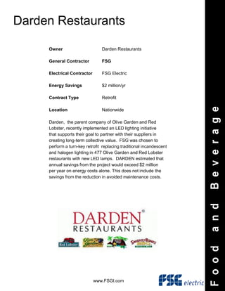 www.FSGI.com
Darden Restaurants
FoodandBeverage
Owner Darden Restaurants
General Contractor FSG
Electrical Contractor FSG Electric
Energy Savings $2 million/yr
Contract Type Retrofit
Location Nationwide
Darden, the parent company of Olive Garden and Red
Lobster, recently implemented an LED lighting initiative
that supports their goal to partner with their suppliers in
creating long-term collective value. FSG was chosen to
perform a turn-key retrofit replacing traditional incandescent
and halogen lighting in 477 Olive Garden and Red Lobster
restaurants with new LED lamps. DARDEN estimated that
annual savings from the project would exceed $2 million
per year on energy costs alone. This does not include the
savings from the reduction in avoided maintenance costs.
 