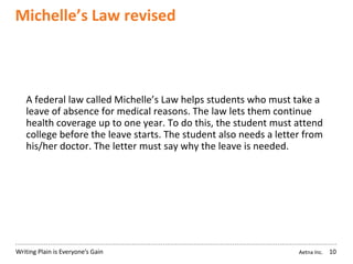 Aetna Inc.Writing Plain is Everyone’s Gain
Michelle’s Law revised
10
A federal law called Michelle’s Law helps students who must take a
leave of absence for medical reasons. The law lets them continue
health coverage up to one year. To do this, the student must attend
college before the leave starts. The student also needs a letter from
his/her doctor. The letter must say why the leave is needed.
 
