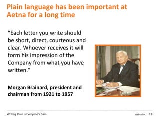 Aetna Inc.Writing Plain is Everyone’s Gain
Plain language has been important at
Aetna for a long time
18
“Each letter you write should
be short, direct, courteous and
clear. Whoever receives it will
form his impression of the
Company from what you have
written.”
Morgan Brainard, president and
chairman from 1921 to 1957
 