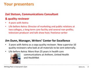 Aetna Inc.Writing Plain is Everyone’s Gain
Your presenters
2
Zoë Stetson, Communications Consultant
& quality reviewer
• 4 years with Aetna
• Life before Aetna: Director of marketing and public relations at
two colleges, a long-term care facility and several non-profits;
television producer and talk show host; freelance writer
Jim Dunn, Manager, Writers’ Center for Excellence
• 3 years with Aetna as a copy quality reviewer. Now supervise 10
quality reviewers who look at all materials to be sent externally.
• Life before Aetna: More than 25 years in health care
communications at Anthem, United Health
and HealthNet
 
