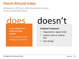 Aetna Inc.Writing Plain is Everyone’s Gain
Flesch-Kincaid index
21
Developed in 1975 by J. Peter Kincaid and his team
for the United States Navy
does doesn’t
It can serve as an
early warning
system.
It can tell you if your
writing is too dense.
It doesn’t measure
• Organization, logical order
• Gender, class or cultural
bias
• Poor design
 