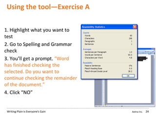 Aetna Inc.Writing Plain is Everyone’s Gain
Using the tool—Exercise A
24
1. Highlight what you want to
test
2. Go to Spelling and Grammar
check
3. You’ll get a prompt. “Word
has finished checking the
selected. Do you want to
continue checking the remainder
of the document.”
4. Click “NO”
 