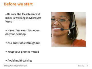 Aetna Inc.Writing Plain is Everyone’s Gain
Before we start
• Be sure the Flesch-Kincaid
Index is working in Microsoft
Word
• Have class exercises open
on your desktop
• Ask questions throughout
• Keep your phones muted
• Avoid multi-tasking
3
 