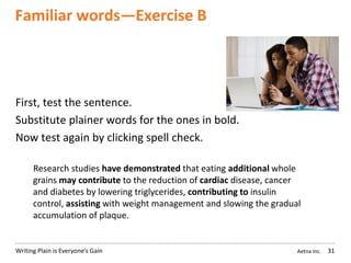 Aetna Inc.Writing Plain is Everyone’s Gain
Familiar words—Exercise B
31
First, test the sentence.
Substitute plainer words for the ones in bold.
Now test again by clicking spell check.
Research studies have demonstrated that eating additional whole
grains may contribute to the reduction of cardiac disease, cancer
and diabetes by lowering triglycerides, contributing to insulin
control, assisting with weight management and slowing the gradual
accumulation of plaque.
 