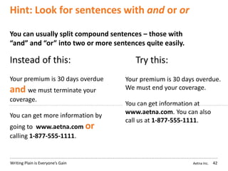 Aetna Inc.Writing Plain is Everyone’s Gain
Hint: Look for sentences with and or or
42
You can usually split compound sentences – those with
“and” and “or” into two or more sentences quite easily.
Instead of this: Try this:
Your premium is 30 days overdue
and we must terminate your
coverage.
You can get more information by
going to www.aetna.com or
calling 1-877-555-1111.
Your premium is 30 days overdue.
We must end your coverage.
You can get information at
www.aetna.com. You can also
call us at 1-877-555-1111.
 