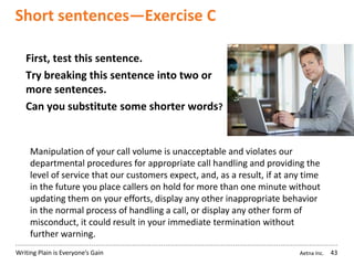 Aetna Inc.Writing Plain is Everyone’s Gain
Short sentences—Exercise C
43
First, test this sentence.
Try breaking this sentence into two or
more sentences.
Can you substitute some shorter words?
Manipulation of your call volume is unacceptable and violates our
departmental procedures for appropriate call handling and providing the
level of service that our customers expect, and, as a result, if at any time
in the future you place callers on hold for more than one minute without
updating them on your efforts, display any other inappropriate behavior
in the normal process of handling a call, or display any other form of
misconduct, it could result in your immediate termination without
further warning.
 