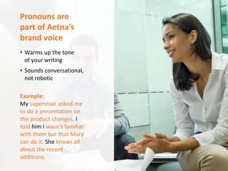 Aetna Inc.Writing Plain is Everyone’s Gain
Pronouns are
part of Aetna’s
brand voice
• Warms up the tone
of your writing
• Sounds conversational,
not robotic
Example:
My supervisor asked me
to do a presentation on
the product changes. I
told him I wasn’t familiar
with them but that Mary
can do it. She knows all
about the recent
additions.
 