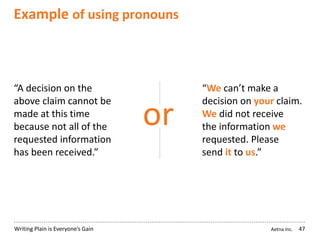 Aetna Inc.Writing Plain is Everyone’s Gain
Example of using pronouns
47
“A decision on the
above claim cannot be
made at this time
because not all of the
requested information
has been received.”
“We can’t make a
decision on your claim.
We did not receive
the information we
requested. Please
send it to us.”
or
 