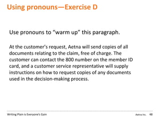 Aetna Inc.Writing Plain is Everyone’s Gain
Using pronouns—Exercise D
48
Use pronouns to “warm up” this paragraph.
At the customer’s request, Aetna will send copies of all
documents relating to the claim, free of charge. The
customer can contact the 800 number on the member ID
card, and a customer service representative will supply
instructions on how to request copies of any documents
used in the decision-making process.
 