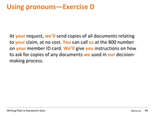 Aetna Inc.Writing Plain is Everyone’s Gain
Using pronouns—Exercise D
49
At your request, we’ll send copies of all documents relating
to your claim, at no cost. You can call us at the 800 number
on your member ID card. We’ll give you instructions on how
to ask for copies of any documents we used in our decision-
making process.
 