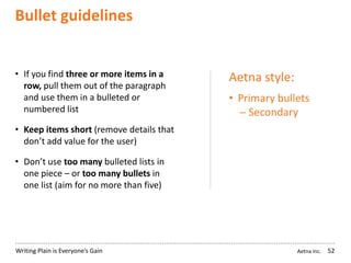 Aetna Inc.Writing Plain is Everyone’s Gain
Bullet guidelines
52
• If you find three or more items in a
row, pull them out of the paragraph
and use them in a bulleted or
numbered list
• Keep items short (remove details that
don’t add value for the user)
• Don’t use too many bulleted lists in
one piece – or too many bullets in
one list (aim for no more than five)
Aetna style:
• Primary bullets
─ Secondary
 