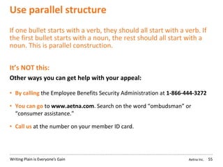 Aetna Inc.Writing Plain is Everyone’s Gain
Use parallel structure
If one bullet starts with a verb, they should all start with a verb. If
the first bullet starts with a noun, the rest should all start with a
noun. This is parallel construction.
It’s NOT this:
Other ways you can get help with your appeal:
• By calling the Employee Benefits Security Administration at 1-866-444-3272
• You can go to www.aetna.com. Search on the word “ombudsman” or
“consumer assistance.”
• Call us at the number on your member ID card.
55
 