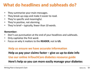 Aetna Inc.Writing Plain is Everyone’s Gain
What do headlines and subheads do?
58
• They summarize your main messages.
• They break up copy and make it easier to read.
• They’re specific and meaningful.
• They’re positive, not alarming.
• They’re brief – typically, fewer than 10 words.
Remember:
• Don’t use punctuation at the end of your headlines and subheads.
• Only capitalize the first word.
• Focus on why it matters to the READER, not to US.
Help us ensure we have accurate information
Help us pay your claims faster – give us up-to-date info
Use our online InTouchCare diabetes resource guide
Here’s help so you can more easily manage your diabetes
 