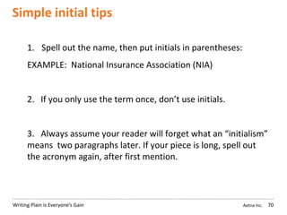 Aetna Inc.Writing Plain is Everyone’s Gain
Simple initial tips
70
1. Spell out the name, then put initials in parentheses:
EXAMPLE: National Insurance Association (NIA)
2. If you only use the term once, don’t use initials.
3. Always assume your reader will forget what an “initialism”
means two paragraphs later. If your piece is long, spell out
the acronym again, after first mention.
 