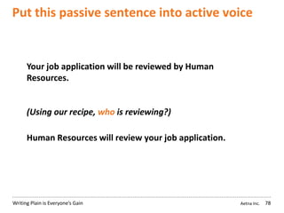 Aetna Inc.Writing Plain is Everyone’s Gain
Put this passive sentence into active voice
78
Your job application will be reviewed by Human
Resources.
(Using our recipe, who is reviewing?)
Human Resources will review your job application.
 