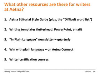 Aetna Inc.Writing Plain is Everyone’s Gain
What other resources are there for writers
at Aetna?
1. Aetna Editorial Style Guide (plus, the “Difficult word list”)
2. Writing templates (letterhead, PowerPoint, email)
3. “In Plain Language” newsletter – quarterly
4. Win with plain language – on Aetna Connect
5. Writer certification courses
80
 