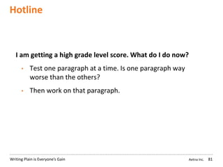 Aetna Inc.Writing Plain is Everyone’s Gain
Hotline
81
I am getting a high grade level score. What do I do now?
• Test one paragraph at a time. Is one paragraph way
worse than the others?
• Then work on that paragraph.
 