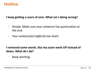 Aetna Inc.Writing Plain is Everyone’s Gain
Hotline
83
I keep getting a score of zero. What am I doing wrong?
• Simple. Make sure your sentence has punctuation at
the end.
• Your sentence(s) might be too short.
I removed some words. But my score went UP instead of
down. What do I do?
• Keep working.
 