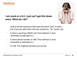 Aetna Inc.Writing Plain is Everyone’s Gain
Hotline
84
I am stuck at a 6.2. I just can’t get this down any
more. What do I do?
• Look at all the sentences that have the word “and” in them.
See if you can split them into two sentences. “Or” works, too.
• Is there a word you MUST use? Test without it. (Just
remember to add back in.)
• Is there phone number or URL? Test without it. (Just
remember to add back in.)
• It’s OK. This might be the best you can do.
 