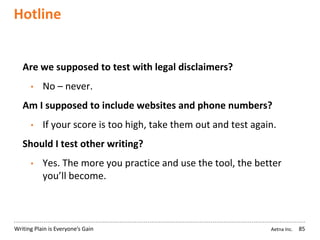 Aetna Inc.Writing Plain is Everyone’s Gain
Hotline
85
Are we supposed to test with legal disclaimers?
• No – never.
Am I supposed to include websites and phone numbers?
• If your score is too high, take them out and test again.
Should I test other writing?
• Yes. The more you practice and use the tool, the better
you’ll become.
 