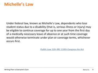 Aetna Inc.Writing Plain is Everyone’s Gain
Michelle’s Law
9
Under federal law, known as Michelle's Law, dependents who lose
student status due to a disability (that is, serious illness or injury) may
be eligible to continue coverage for up to one year from the first day
of a medically necessary leave of absence or at such time coverage
would otherwise terminate under plan or coverage terms, whichever
occurs first.
Public Law 110–381 110th Congress An Act
 