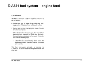 STL 945.7136/97
A321 fuel system – engine feed
7.7
A321 definition
The A321 fuel system has been simplified compared to
the A319/A320 :
 Single wing tank in place of two cells wing tank,
suppression of the outer/inner cell transfer valves.
 Center tank transfer to wing tank in place of center
tank feed to engines :
When the transfer valves are open, fuel tapped from
the wing pumps flows into the center tank jet pumps.
It creates a depressurization which sucks the center
tank fuel into the wing tanks
- a transfer valve automatically closes when the
related wing tank is overfilled or when the center
tank is empty.
The fuel recirculation principle is identical to
A319/A320, the recirculated fuel being returned into the
wing tank.
 